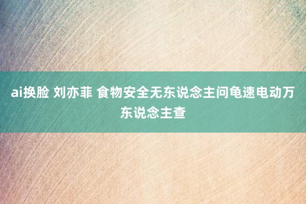 ai换脸 刘亦菲 食物安全无东说念主问龟速电动万东说念主查