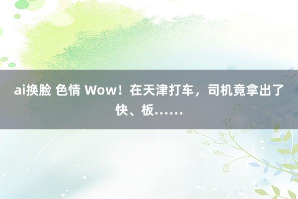 ai换脸 色情 Wow！在天津打车，司机竟拿出了快、板……