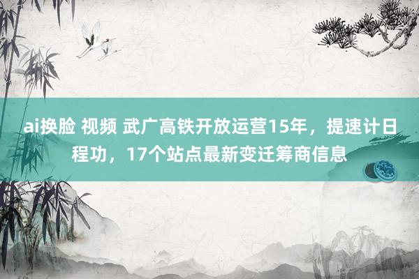 ai换脸 视频 武广高铁开放运营15年，提速计日程功，17个站点最新变迁筹商信息