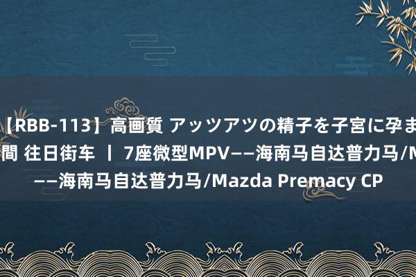 【RBB-113】高画質 アッツアツの精子を子宮に孕ませ中出し120発16時間 往日街车 丨 7座微型MPV——海南马自达普力马/Mazda Premacy CP