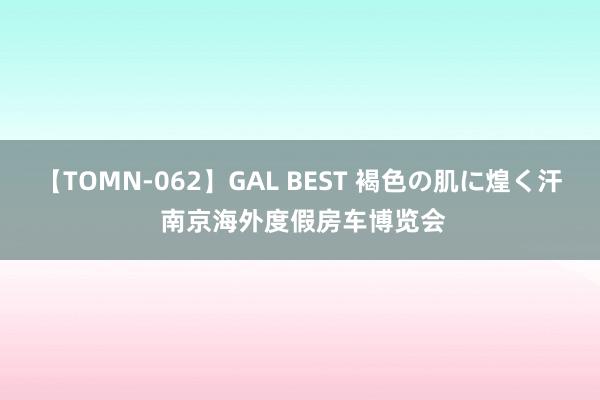 【TOMN-062】GAL BEST 褐色の肌に煌く汗 南京海外度假房车博览会