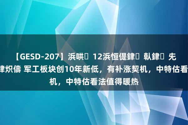 【GESD-207】浜哄12浜恒偍銉倝銉兂銉€銉笺儵銉炽儔 军工板块创10年新低，有补涨契机，中特估看法值得暖热