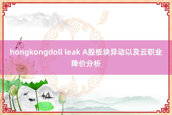 hongkongdoll leak A股板块异动以及云职业降价分析