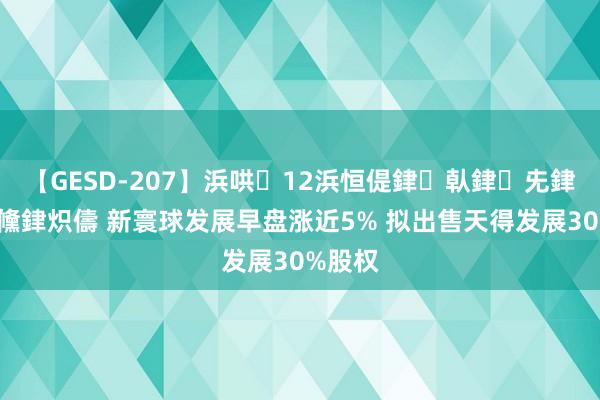 【GESD-207】浜哄12浜恒偍銉倝銉兂銉€銉笺儵銉炽儔 新寰球发展早盘涨近5% 拟出售天得发展30%股权