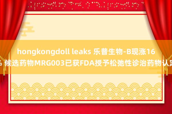 hongkongdoll leaks 乐普生物-B现涨16% 候选药物MRG003已获FDA授予松弛性诊治药物认定