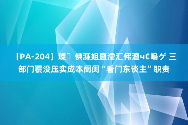 【PA-204】璨倎濂姐亶濡汇伄澶ч€嗚ゲ 三部门覆没压实成本阛阓“看门东谈主”职责