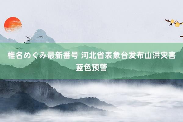 椎名めぐみ最新番号 河北省表象台发布山洪灾害蓝色预警