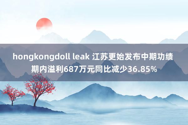 hongkongdoll leak 江苏更始发布中期功绩 期内溢利687万元同比减少36.85%