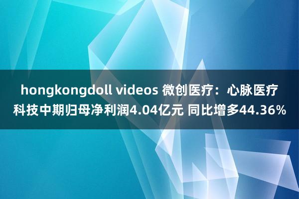 hongkongdoll videos 微创医疗：心脉医疗科技中期归母净利润4.04亿元 同比增多44.36%