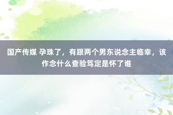 国产传媒 孕珠了，有跟两个男东说念主临幸，该作念什么查验笃定是怀了谁