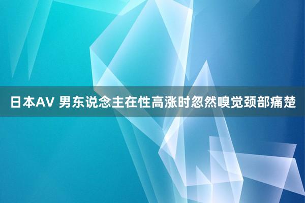 日本AV 男东说念主在性高涨时忽然嗅觉颈部痛楚