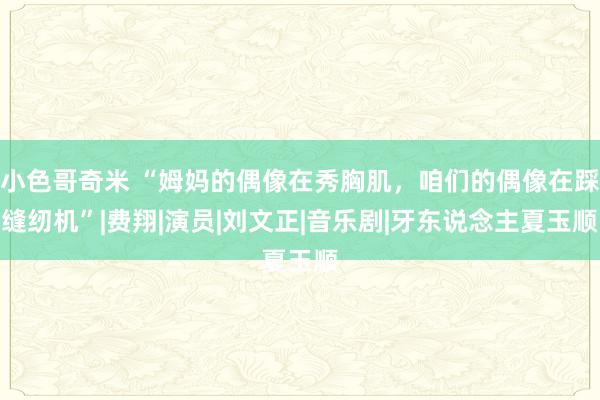 小色哥奇米 “姆妈的偶像在秀胸肌，咱们的偶像在踩缝纫机”|费翔|演员|刘文正|音乐剧|牙东说念主夏玉顺