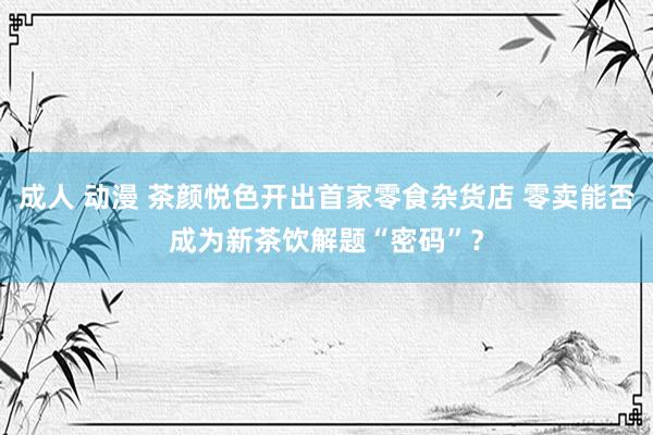 成人 动漫 茶颜悦色开出首家零食杂货店 零卖能否成为新茶饮解题“密码”？