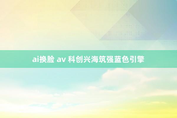 ai换脸 av 科创兴海筑强蓝色引擎