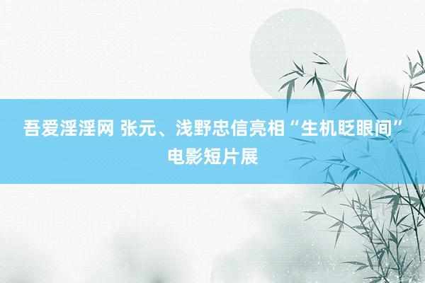 吾爱淫淫网 张元、浅野忠信亮相“生机眨眼间”电影短片展