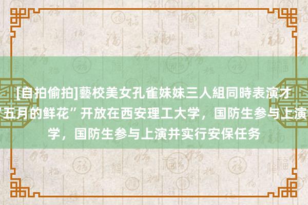 [自拍偷拍]藝校美女孔雀妹妹三人組同時表演才藝 蓝色方阵：“五月的鲜花”开放在西安理工大学，国防生参与上演并实行安保任务