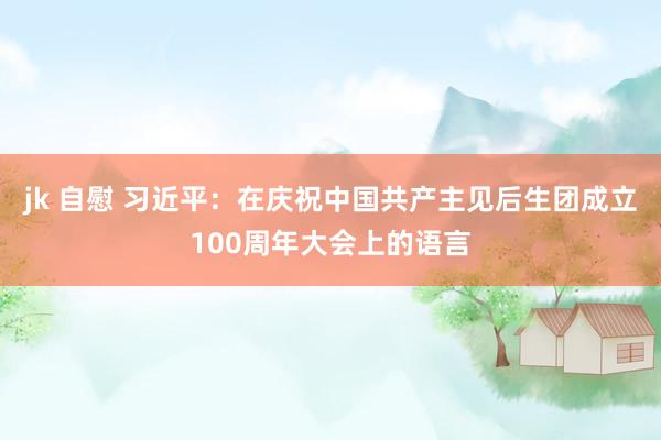 jk 自慰 习近平：在庆祝中国共产主见后生团成立100周年大会上的语言