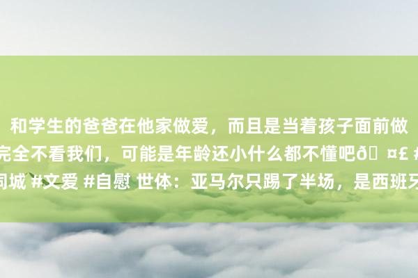 和学生的爸爸在他家做爱，而且是当着孩子面前做爱，太刺激了，孩子完全不看我们，可能是年龄还小什么都不懂吧🤣 #同城 #文爱 #自慰 世体：亚马尔只踢了半场，是西班牙上半场最具决定性的球员