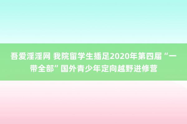 吾爱淫淫网 我院留学生插足2020年第四届“一带全部”国外青少年定向越野进修营