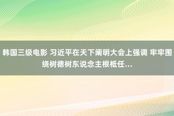 韩国三级电影 习近平在天下阐明大会上强调 牢牢围绕树德树东说念主根柢任...