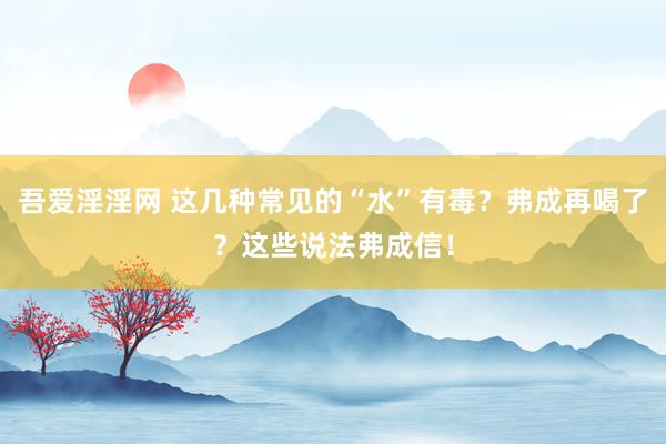 吾爱淫淫网 这几种常见的“水”有毒？弗成再喝了？这些说法弗成信！