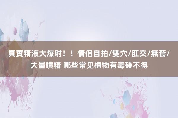 真實精液大爆射！！情侶自拍/雙穴/肛交/無套/大量噴精 哪些常见植物有毒碰不得