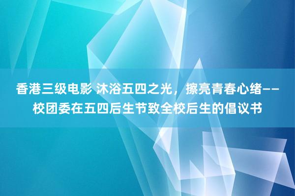 香港三级电影 沐浴五四之光，擦亮青春心绪——校团委在五四后生节致全校后生的倡议书