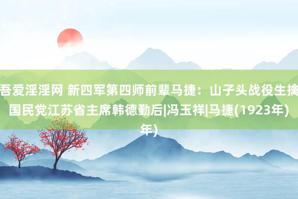 吾爱淫淫网 新四军第四师前辈马捷：山子头战役生擒国民党江苏省主席韩德勤后|冯玉祥|马捷(1923年)