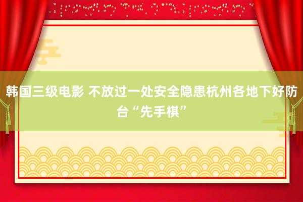 韩国三级电影 不放过一处安全隐患杭州各地下好防台“先手棋”