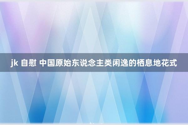 jk 自慰 中国原始东说念主类闲逸的栖息地花式