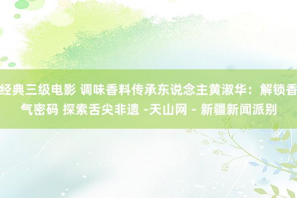 经典三级电影 调味香料传承东说念主黄淑华：解锁香气密码 探索舌尖非遗 -天山网 - 新疆新闻派别