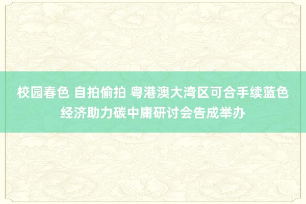 校园春色 自拍偷拍 粤港澳大湾区可合手续蓝色经济助力碳中庸研讨会告成举办